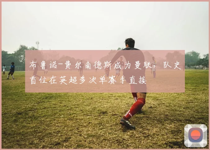 布鲁诺-费尔南德斯成为曼联，队史首位在英超多次单赛季直接