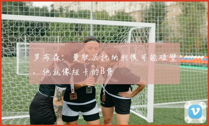 罗布森：曼联买托纳利很可能碰壁，他就像纽卡的B费
