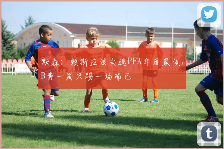 默森：赖斯应该当选PFA年度最佳，B费一周只踢一场而已