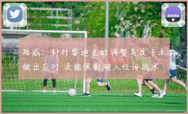 路威：针对雷迪克的调整乌度卡未做出应对 没能限制湖人任何战术