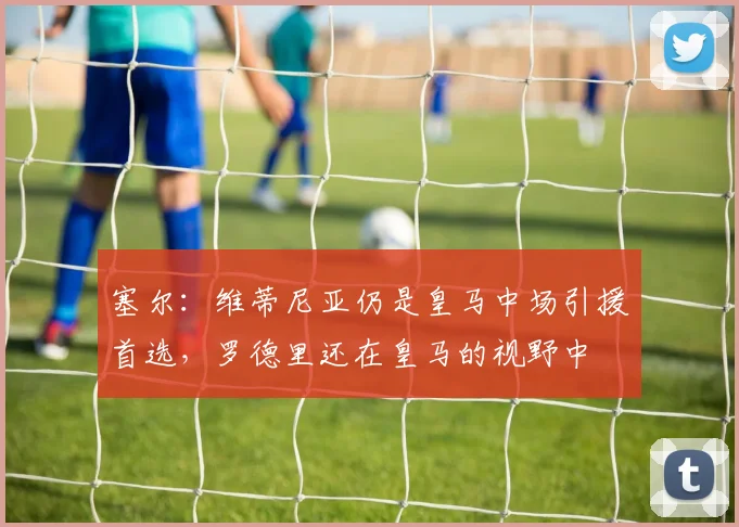 塞尔：维蒂尼亚仍是皇马中场引援首选，罗德里还在皇马的视野中