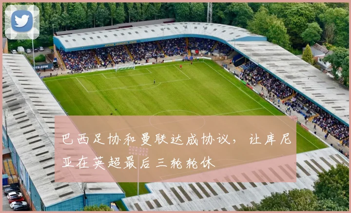 巴西足协和曼联达成协议，让库尼亚在英超最后三轮轮休