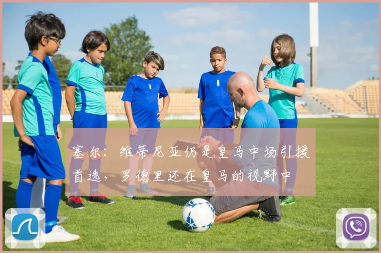 塞尔：维蒂尼亚仍是皇马中场引援首选，罗德里还在皇马的视野中